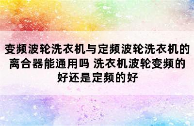 变频波轮洗衣机与定频波轮洗衣机的离合器能通用吗 洗衣机波轮变频的好还是定频的好